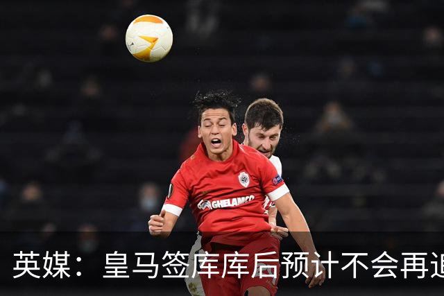 英媒：皇马签库库后预计不会再追卡拉菲奥里，阿森纳也无意出售他